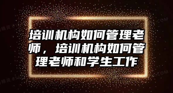 培訓(xùn)機構(gòu)如何管理老師，培訓(xùn)機構(gòu)如何管理老師和學(xué)生工作