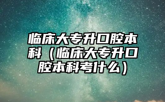 臨床大專升口腔本科（臨床大專升口腔本科考什么）