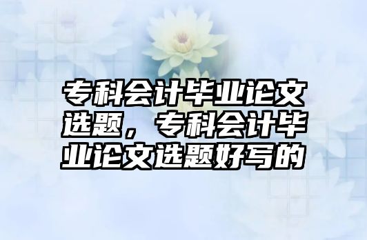 專科會(huì)計(jì)畢業(yè)論文選題，專科會(huì)計(jì)畢業(yè)論文選題好寫的