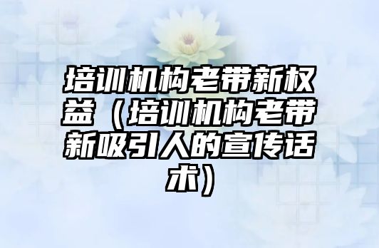 培訓機構(gòu)老帶新權(quán)益（培訓機構(gòu)老帶新吸引人的宣傳話術(shù)）