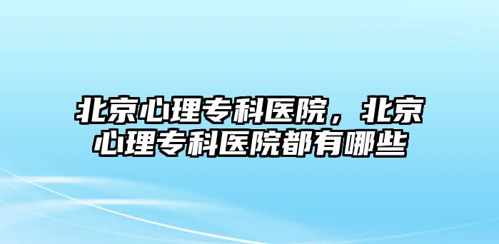 北京心理專科醫(yī)院，北京心理專科醫(yī)院都有哪些