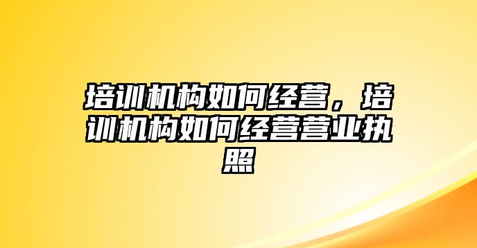 培訓機構如何經(jīng)營，培訓機構如何經(jīng)營營業(yè)執(zhí)照