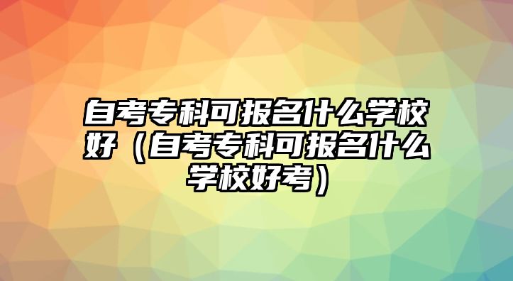 自考專科可報(bào)名什么學(xué)校好（自考專科可報(bào)名什么學(xué)校好考）