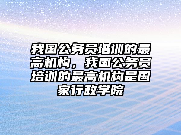 我國(guó)公務(wù)員培訓(xùn)的最高機(jī)構(gòu)，我國(guó)公務(wù)員培訓(xùn)的最高機(jī)構(gòu)是國(guó)家行政學(xué)院