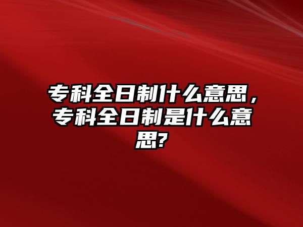 專科全日制什么意思，專科全日制是什么意思?