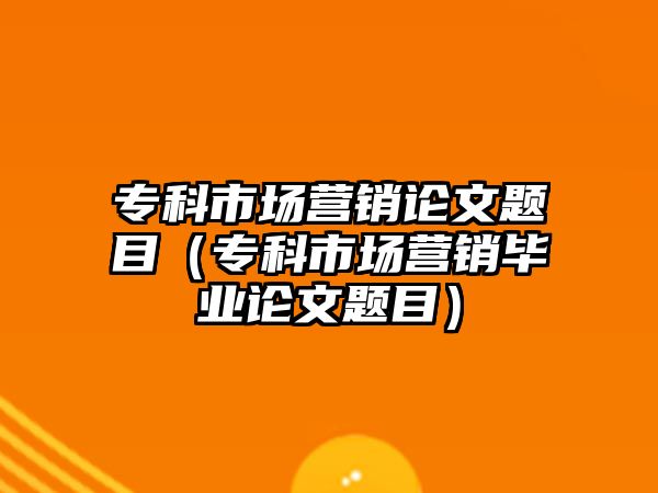 專(zhuān)科市場(chǎng)營(yíng)銷(xiāo)論文題目（專(zhuān)科市場(chǎng)營(yíng)銷(xiāo)畢業(yè)論文題目）