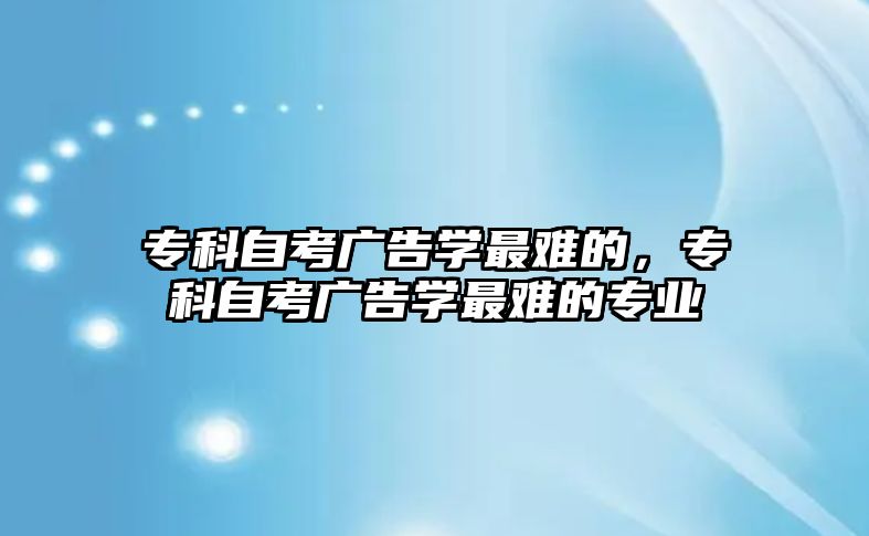 專科自考廣告學(xué)最難的，專科自考廣告學(xué)最難的專業(yè)