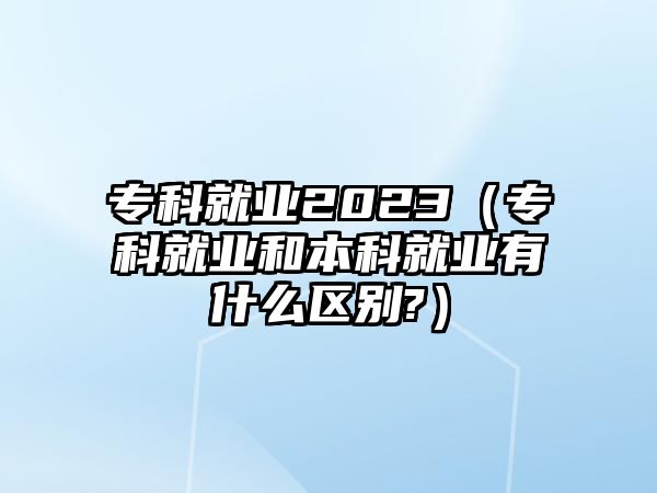 專科就業(yè)2023（專科就業(yè)和本科就業(yè)有什么區(qū)別?）