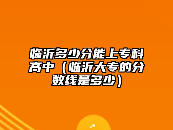 臨沂多少分能上專科高中（臨沂大專的分?jǐn)?shù)線是多少）