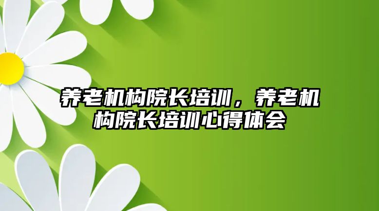 養(yǎng)老機構院長培訓，養(yǎng)老機構院長培訓心得體會