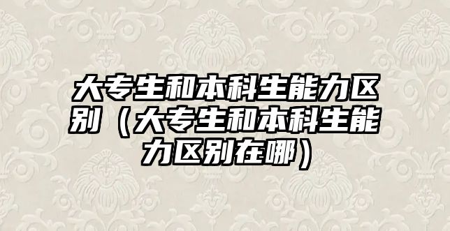 大專生和本科生能力區(qū)別（大專生和本科生能力區(qū)別在哪）