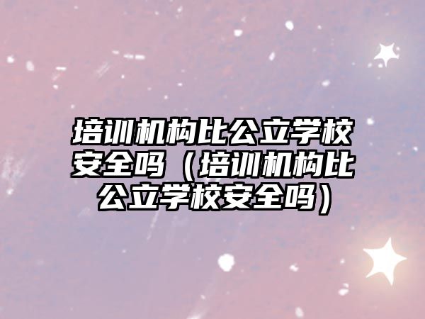 培訓機構(gòu)比公立學校安全嗎（培訓機構(gòu)比公立學校安全嗎）