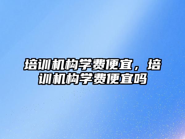 培訓機構(gòu)學費便宜，培訓機構(gòu)學費便宜嗎