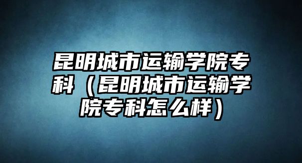 昆明城市運(yùn)輸學(xué)院專科（昆明城市運(yùn)輸學(xué)院專科怎么樣）