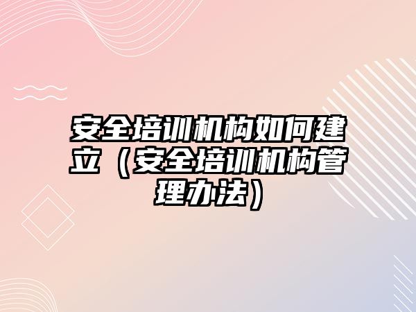 安全培訓機構如何建立（安全培訓機構管理辦法）