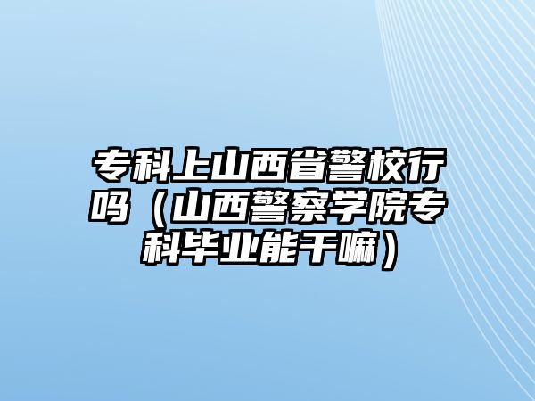 專科上山西省警校行嗎（山西警察學(xué)院專科畢業(yè)能干嘛）