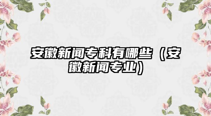 安徽新聞專科有哪些（安徽新聞專業(yè)）