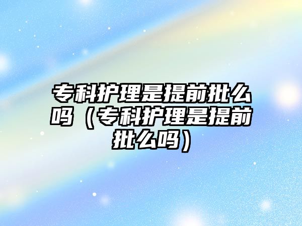 專科護理是提前批么嗎（專科護理是提前批么嗎）