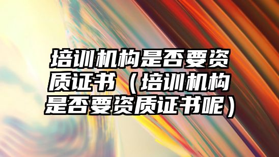 培訓(xùn)機構(gòu)是否要資質(zhì)證書（培訓(xùn)機構(gòu)是否要資質(zhì)證書呢）