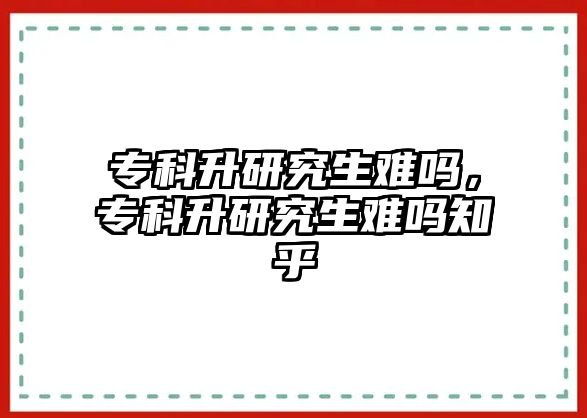 專科升研究生難嗎，專科升研究生難嗎知乎