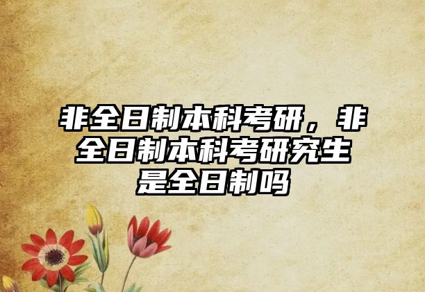 非全日制本科考研，非全日制本科考研究生是全日制嗎