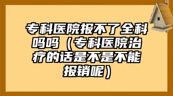 專科醫(yī)院報不了全科嗎嗎（專科醫(yī)院治療的話是不是不能報銷呢）