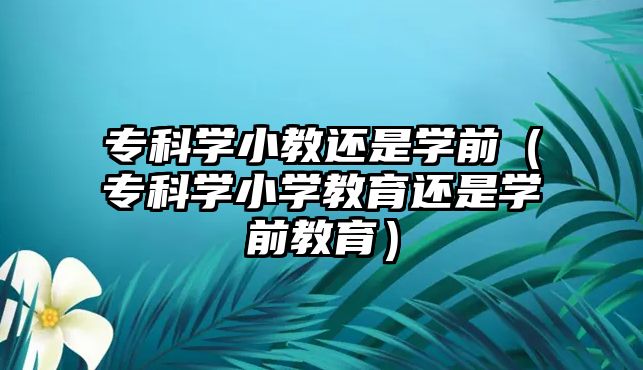 專科學小教還是學前（專科學小學教育還是學前教育）