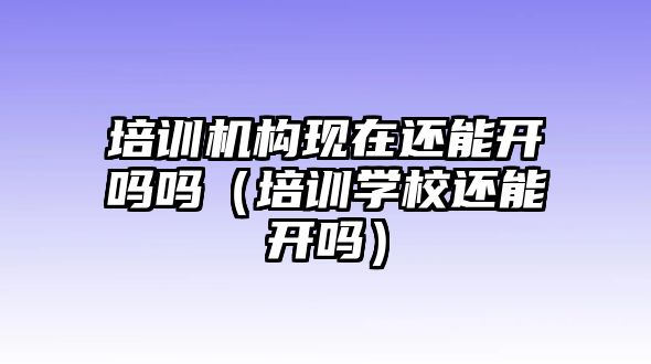 培訓(xùn)機構(gòu)現(xiàn)在還能開嗎嗎（培訓(xùn)學(xué)校還能開嗎）