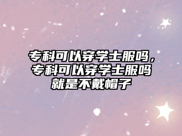 專科可以穿學(xué)士服嗎，專科可以穿學(xué)士服嗎就是不戴帽子