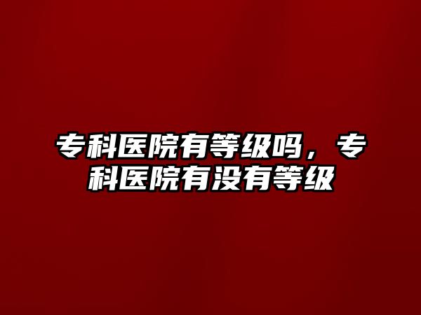 專科醫(yī)院有等級嗎，專科醫(yī)院有沒有等級