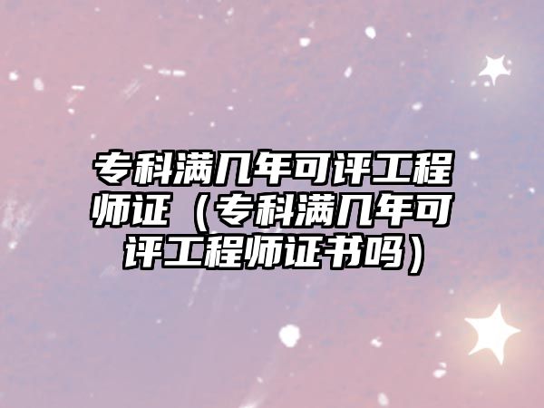 專科滿幾年可評工程師證（專科滿幾年可評工程師證書嗎）