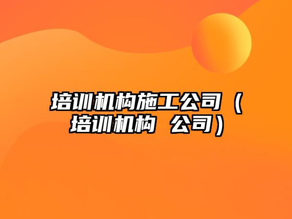 培訓機構(gòu)施工公司（培訓機構(gòu) 公司）