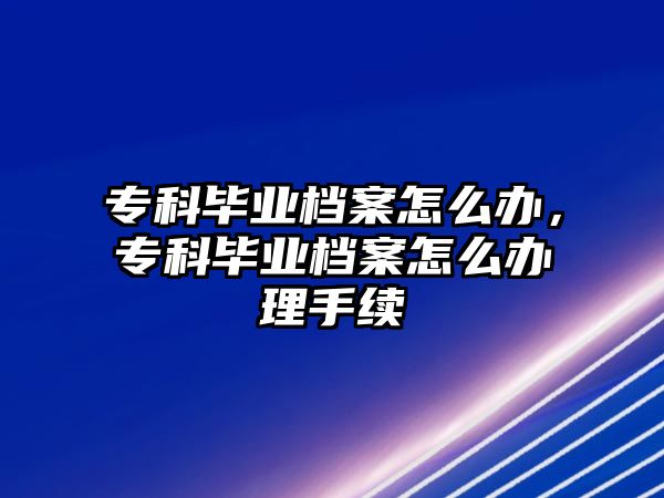 專科畢業(yè)檔案怎么辦，專科畢業(yè)檔案怎么辦理手續(xù)