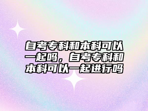 自考專科和本科可以一起嗎，自考專科和本科可以一起進(jìn)行嗎