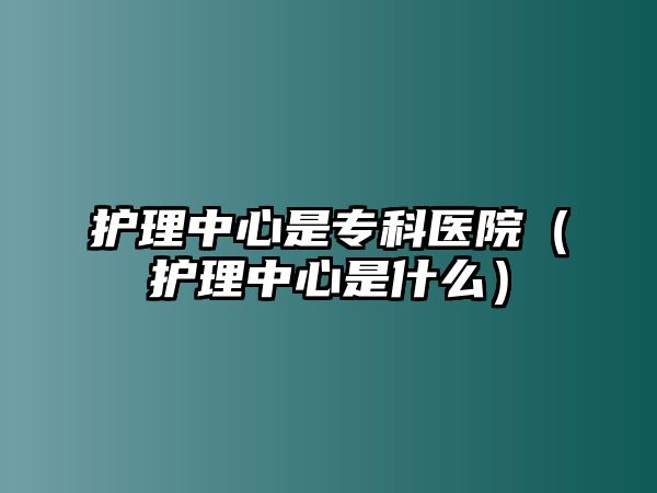 護理中心是專科醫(yī)院（護理中心是什么）