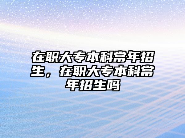 在職大專本科常年招生，在職大專本科常年招生嗎