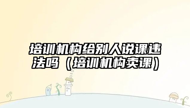 培訓(xùn)機構(gòu)給別人說課違法嗎（培訓(xùn)機構(gòu)賣課）