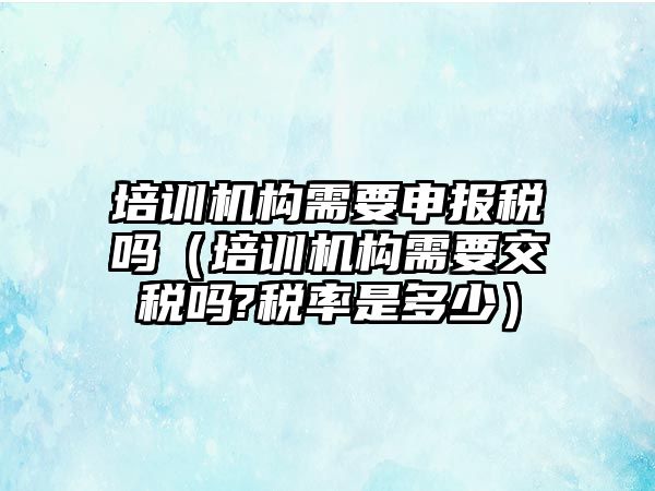 培訓機構(gòu)需要申報稅嗎（培訓機構(gòu)需要交稅嗎?稅率是多少）