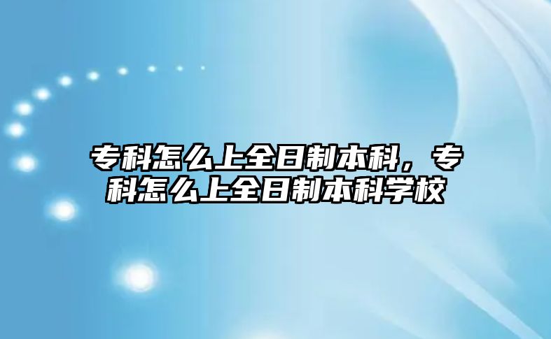 專科怎么上全日制本科，專科怎么上全日制本科學(xué)校