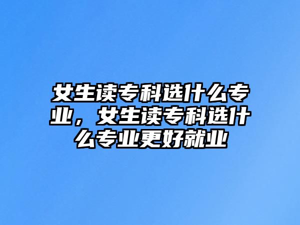 女生讀專科選什么專業(yè)，女生讀專科選什么專業(yè)更好就業(yè)