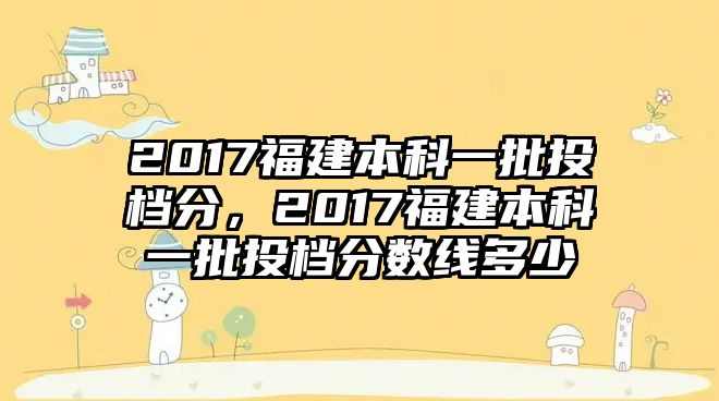 2017福建本科一批投檔分，2017福建本科一批投檔分?jǐn)?shù)線多少