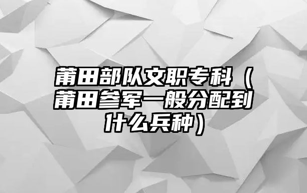 莆田部隊(duì)文職專科（莆田參軍一般分配到什么兵種）