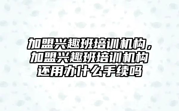 加盟興趣班培訓機構，加盟興趣班培訓機構還用辦什么手續(xù)嗎