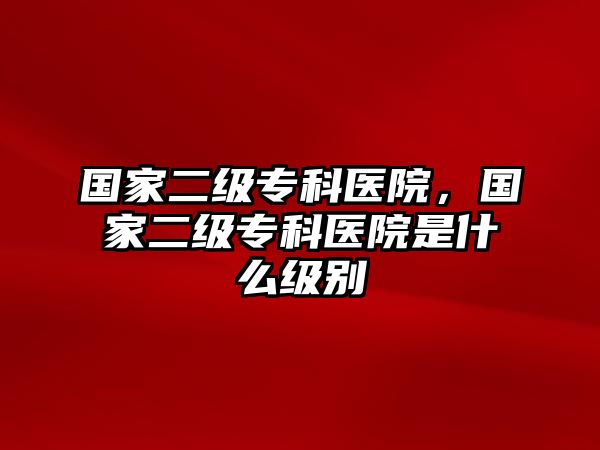 國(guó)家二級(jí)專科醫(yī)院，國(guó)家二級(jí)專科醫(yī)院是什么級(jí)別