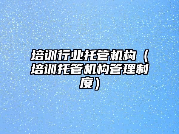 培訓行業(yè)托管機構（培訓托管機構管理制度）