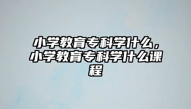 小學(xué)教育專科學(xué)什么，小學(xué)教育專科學(xué)什么課程