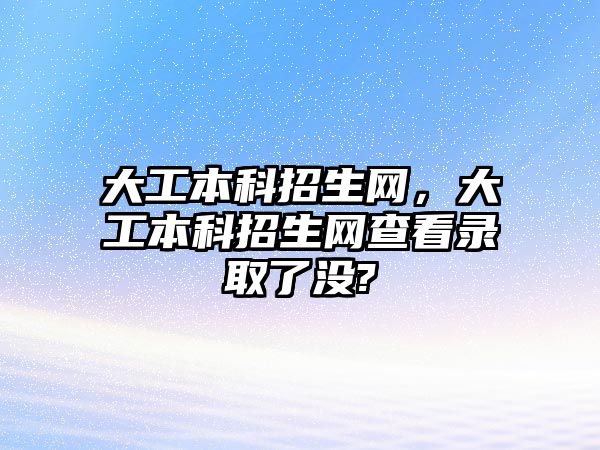 大工本科招生網(wǎng)，大工本科招生網(wǎng)查看錄取了沒?