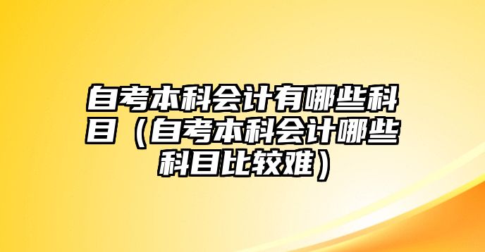 自考本科會計有哪些科目（自考本科會計哪些科目比較難）