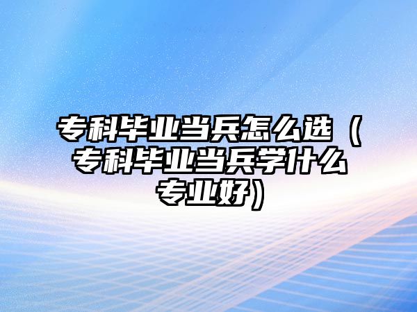 專科畢業(yè)當兵怎么選（專科畢業(yè)當兵學什么專業(yè)好）