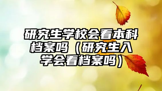 研究生學(xué)校會看本科檔案嗎（研究生入學(xué)會看檔案嗎）